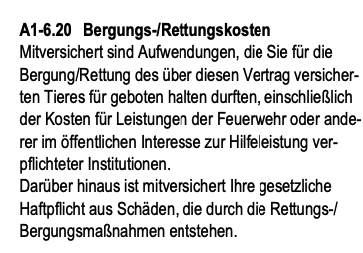 Bergungs-/Rettungskosten:
Mitversichert sind Aufwendungen, die Sie für die Bergung/Rettung des über diesen Vertrag versicher- ten Tieres für geboten halten durften, einschließlich der Kosten für Leistungen der Feuerwehr oder ande- rer im öffentlichen Interesse zur Hilfeleistung ver- pflichteter Institutionen.
Darüber hinaus ist mitversichert Ihre gesetzliche Haftpflicht aus Schäden, die durch die Rettungs-/ Bergungsmaßnahmen entstehen.